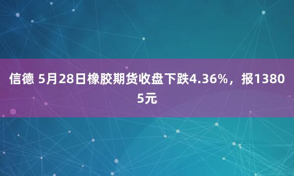 信德 5月28日橡胶期货收盘下跌4.36%，报13805元