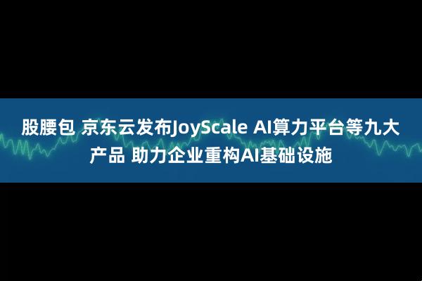 股腰包 京东云发布JoyScale AI算力平台等九大产品 助力企业重构AI基础设施