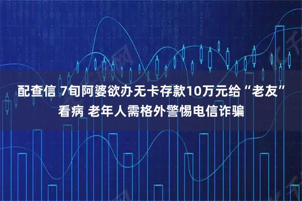 配查信 7旬阿婆欲办无卡存款10万元给“老友”看病 老年人需格外警惕电信诈骗