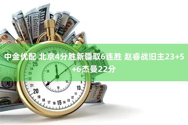 中金优配 北京4分胜新疆取6连胜 赵睿战旧主23+5+6杰曼22分