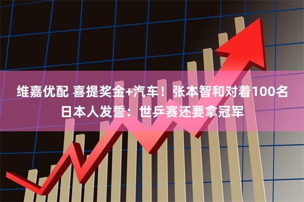 维嘉优配 喜提奖金+汽车！张本智和对着100名日本人发誓：世乒赛还要拿冠军