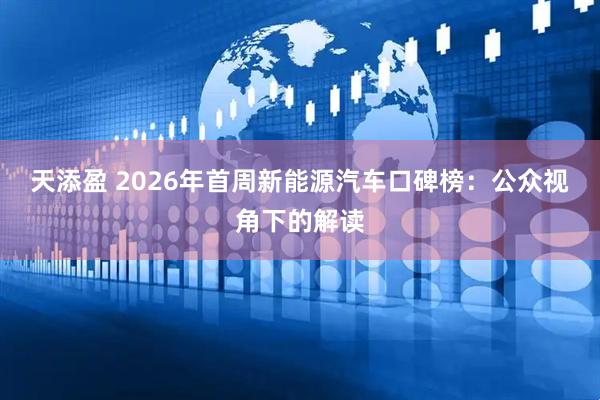 天添盈 2026年首周新能源汽车口碑榜：公众视角下的解读