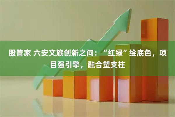 股管家 六安文旅创新之问：“红绿”绘底色，项目强引擎，融合塑支柱