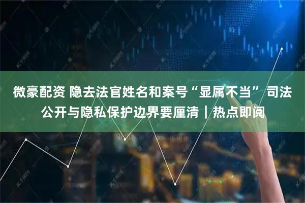 微豪配资 隐去法官姓名和案号“显属不当” 司法公开与隐私保护边界要厘清｜热点即阅