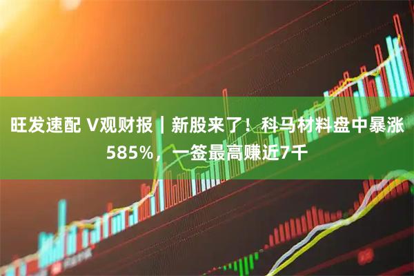 旺发速配 V观财报｜新股来了！科马材料盘中暴涨585%，一签最高赚近7千