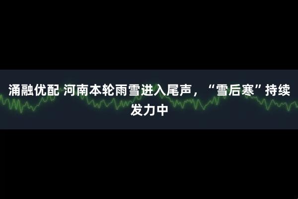 涌融优配 河南本轮雨雪进入尾声，“雪后寒”持续发力中
