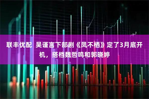 联丰优配  吴谨言下部剧《凤不栖》定了3月底开机，搭档魏哲鸣和郭晓婷