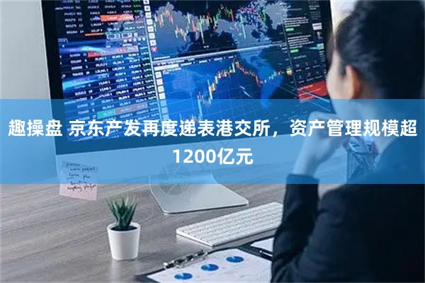 趣操盘 京东产发再度递表港交所，资产管理规模超1200亿元