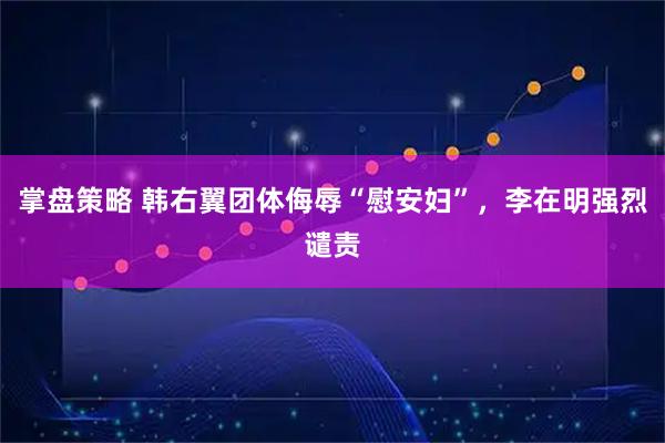 掌盘策略 韩右翼团体侮辱“慰安妇”，李在明强烈谴责