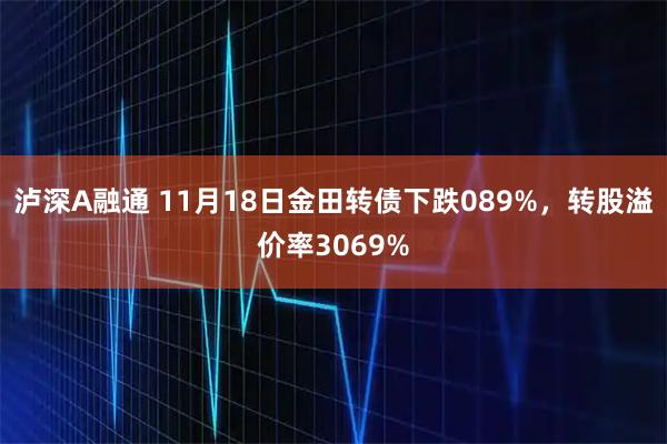 泸深A融通 11月18日金田转债下跌089%，转股溢价率3069%