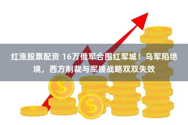 红涨股票配资 16万俄军合围红军城！乌军陷绝境，西方制裁与军援战略双双失效