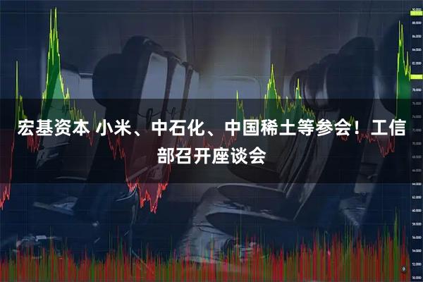 宏基资本 小米、中石化、中国稀土等参会！工信部召开座谈会
