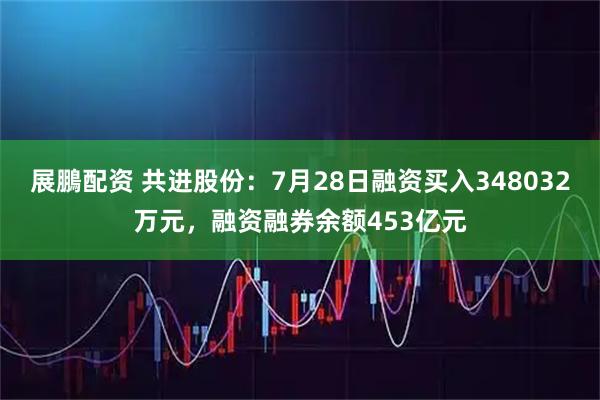 展鵬配资 共进股份：7月28日融资买入348032万元，融资融券余额453亿元