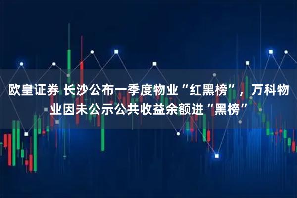 欧皇证券 长沙公布一季度物业“红黑榜”，万科物业因未公示公共收益余额进“黑榜”