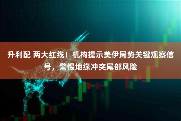 升利配 两大红线！机构提示美伊局势关键观察信号，警惕地缘冲突尾部风险